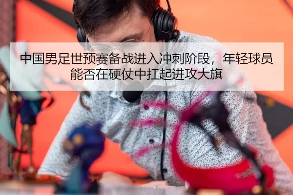中国男足世预赛备战进入冲刺阶段，年轻球员能否在硬仗中扛起进攻大旗